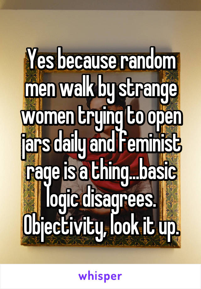 Yes because random men walk by strange women trying to open jars daily and feminist rage is a thing...basic logic disagrees. Objectivity, look it up.