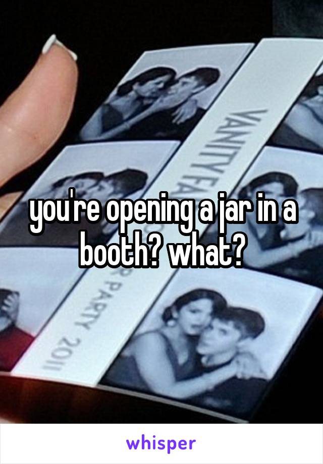 you're opening a jar in a booth? what?