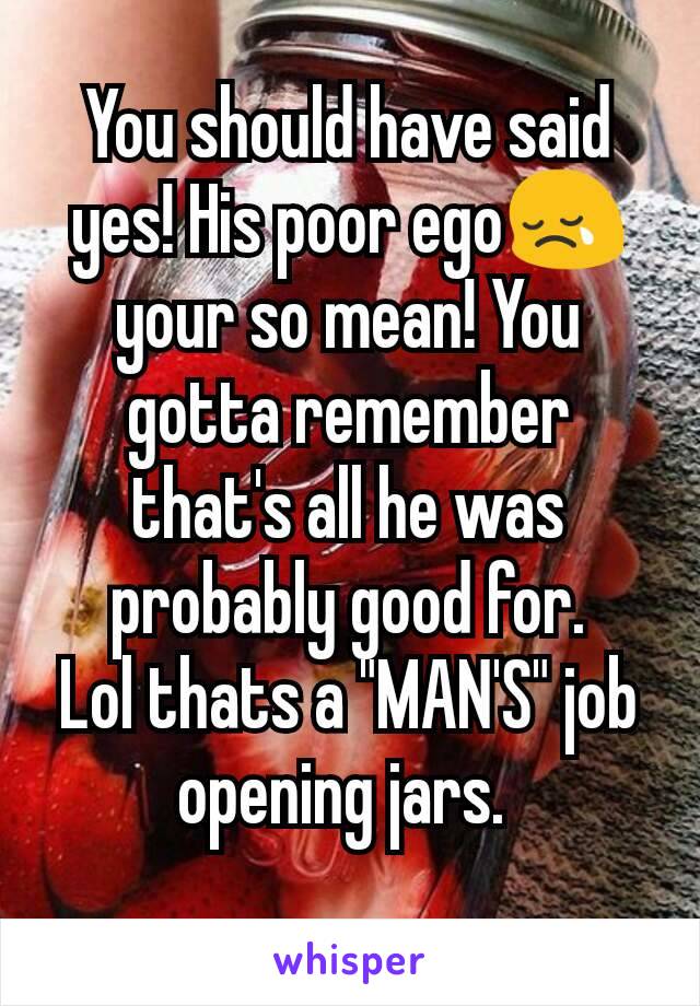 You should have said yes! His poor ego😢 your so mean! You gotta remember that's all he was probably good for.
Lol thats a "MAN'S" job opening jars. 
