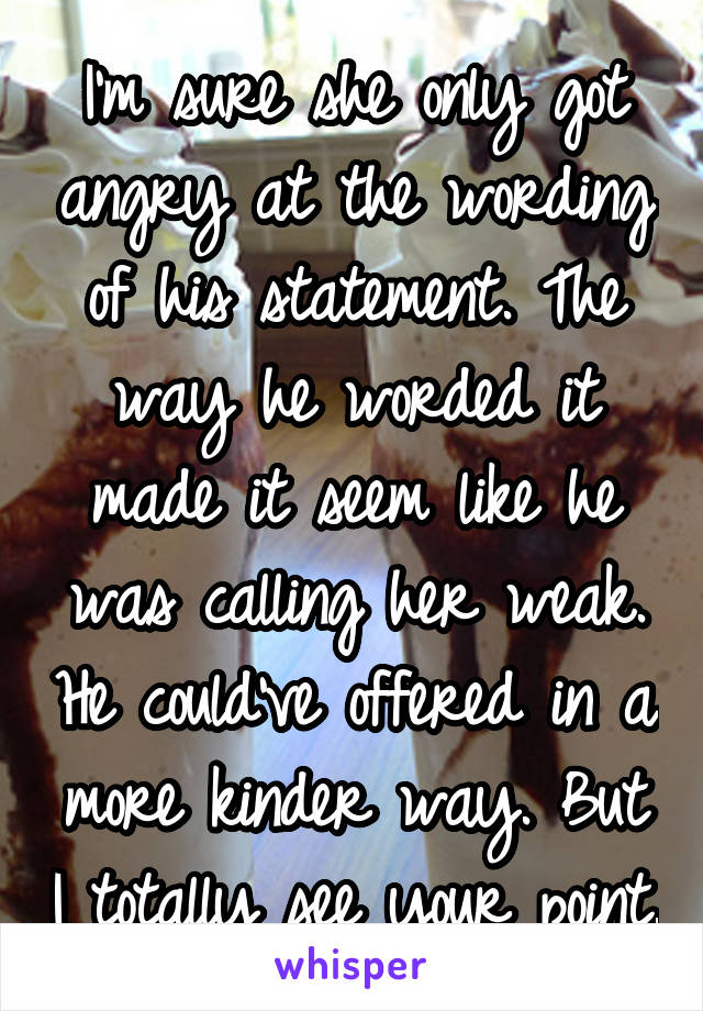 I'm sure she only got angry at the wording of his statement. The way he worded it made it seem like he was calling her weak. He could've offered in a more kinder way. But I totally see your point.