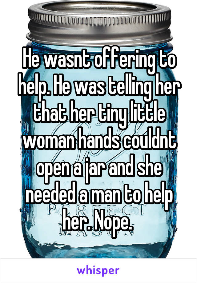 He wasnt offering to help. He was telling her that her tiny little woman hands couldnt open a jar and she needed a man to help her. Nope. 