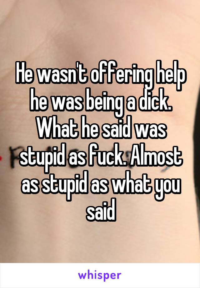 He wasn't offering help he was being a dick. What he said was stupid as fuck. Almost as stupid as what you said