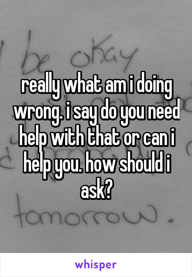 really what am i doing wrong. i say do you need help with that or can i help you. how should i ask?