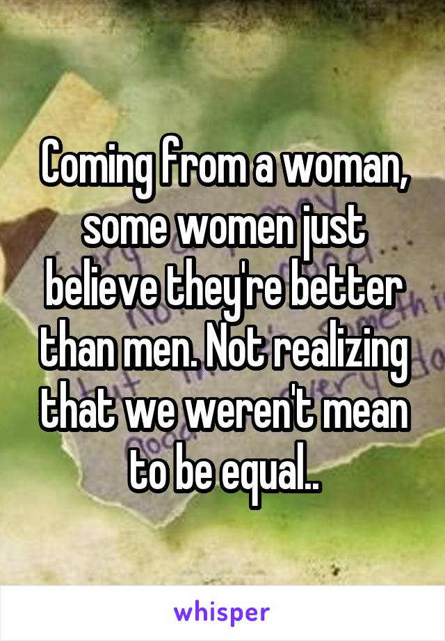 Coming from a woman, some women just believe they're better than men. Not realizing that we weren't mean to be equal..