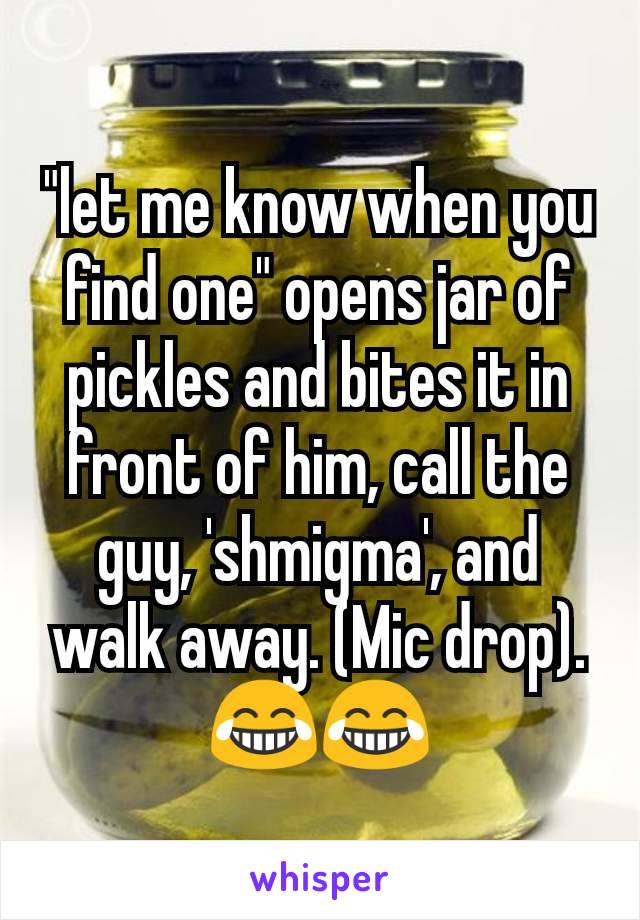 "let me know when you find one" opens jar of pickles and bites it in front of him, call the guy, 'shmigma', and walk away. (Mic drop). 😂😂