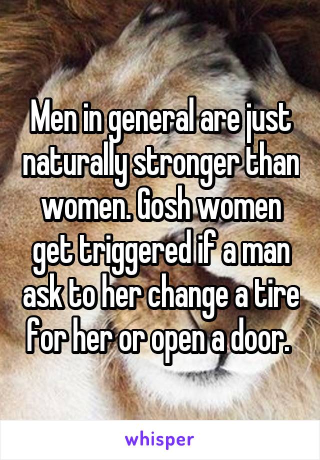 Men in general are just naturally stronger than women. Gosh women get triggered if a man ask to her change a tire for her or open a door. 