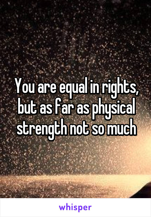 You are equal in rights, but as far as physical strength not so much