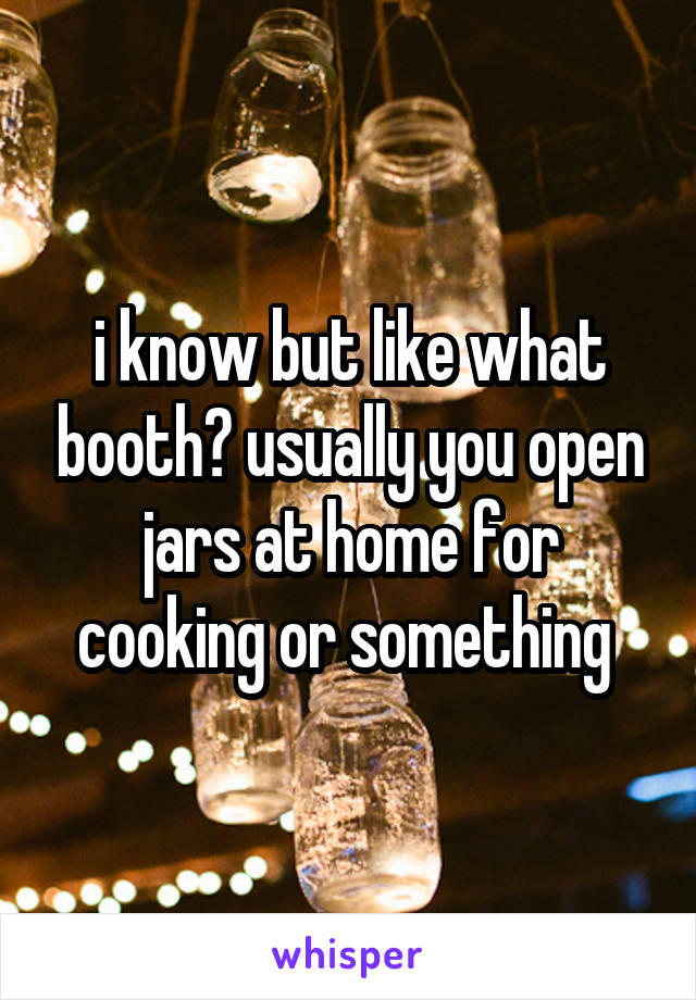 i know but like what booth? usually you open jars at home for cooking or something 