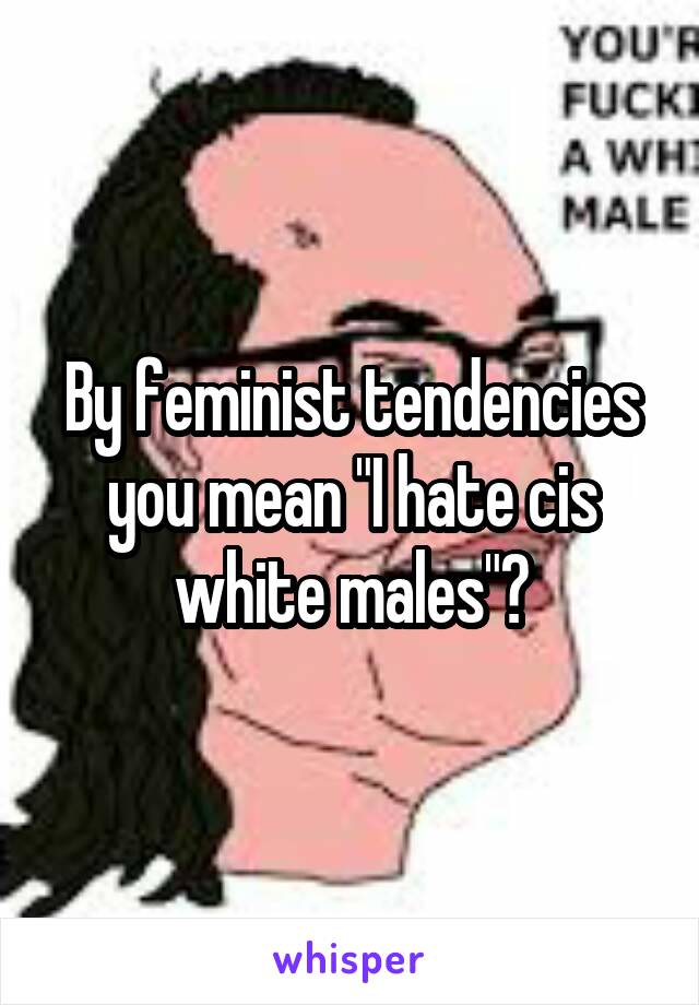 By feminist tendencies you mean "I hate cis white males"?