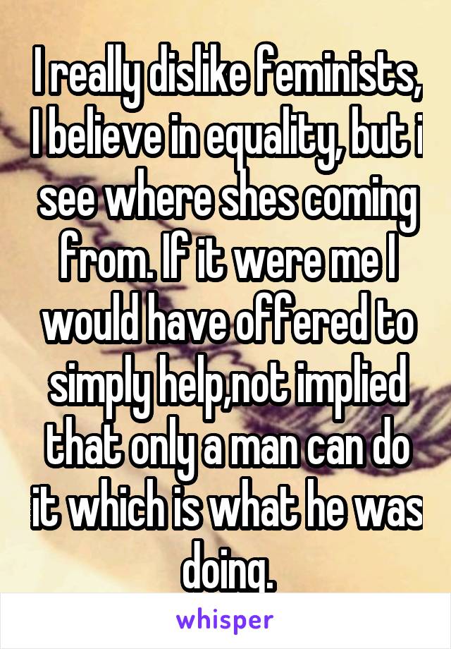 I really dislike feminists, I believe in equality, but i see where shes coming from. If it were me I would have offered to simply help,not implied that only a man can do it which is what he was doing.