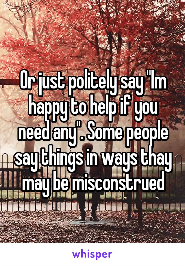 Or just politely say "Im happy to help if you need any". Some people say things in ways thay may be misconstrued