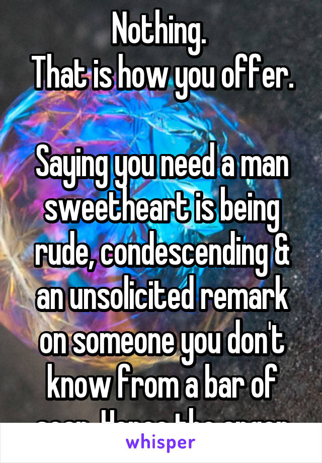 Nothing. 
That is how you offer.

Saying you need a man sweetheart is being rude, condescending & an unsolicited remark on someone you don't know from a bar of soap. Hence the anger