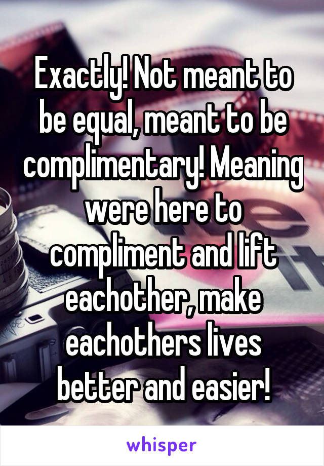 Exactly! Not meant to be equal, meant to be complimentary! Meaning were here to compliment and lift eachother, make eachothers lives better and easier!