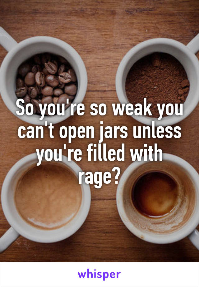 So you're so weak you can't open jars unless you're filled with rage?