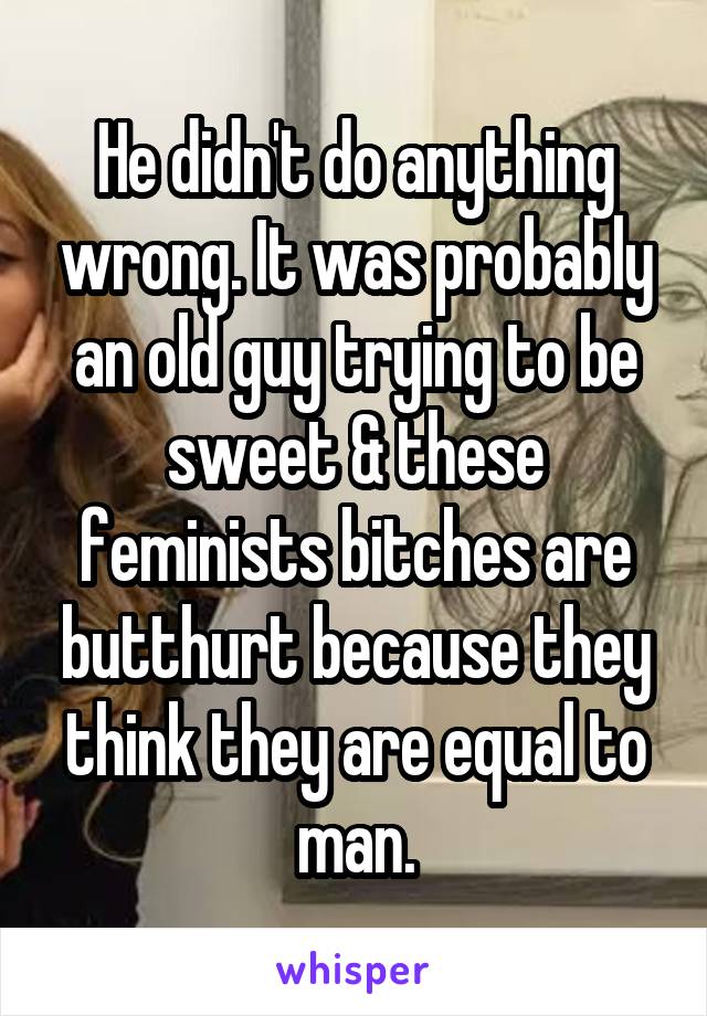 He didn't do anything wrong. It was probably an old guy trying to be sweet & these feminists bitches are butthurt because they think they are equal to man.