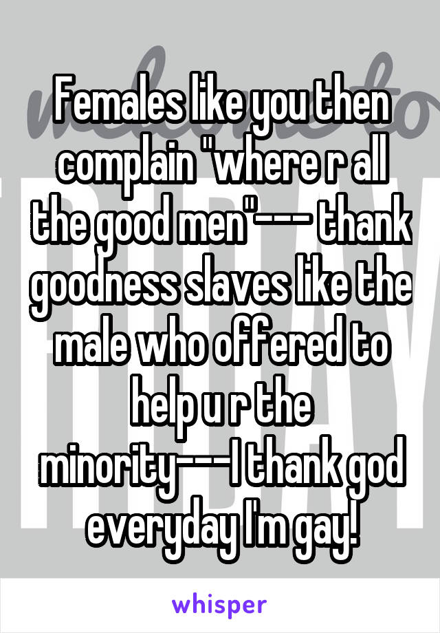 Females like you then complain "where r all the good men"--- thank goodness slaves like the male who offered to help u r the minority---I thank god everyday I'm gay!