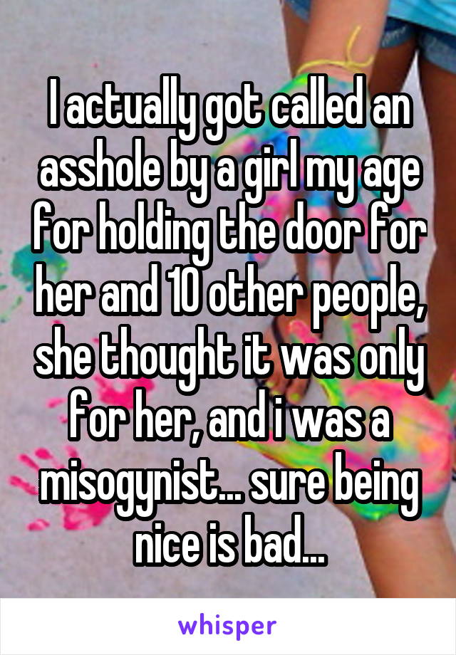 I actually got called an asshole by a girl my age for holding the door for her and 10 other people, she thought it was only for her, and i was a misogynist... sure being nice is bad...