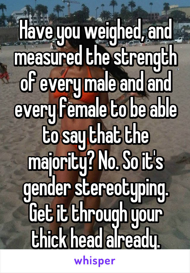 Have you weighed, and measured the strength of every male and and every female to be able to say that the majority? No. So it's gender stereotyping. Get it through your thick head already.