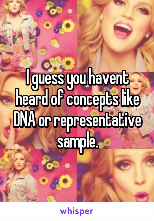 I guess you havent heard of concepts like DNA or representative sample.