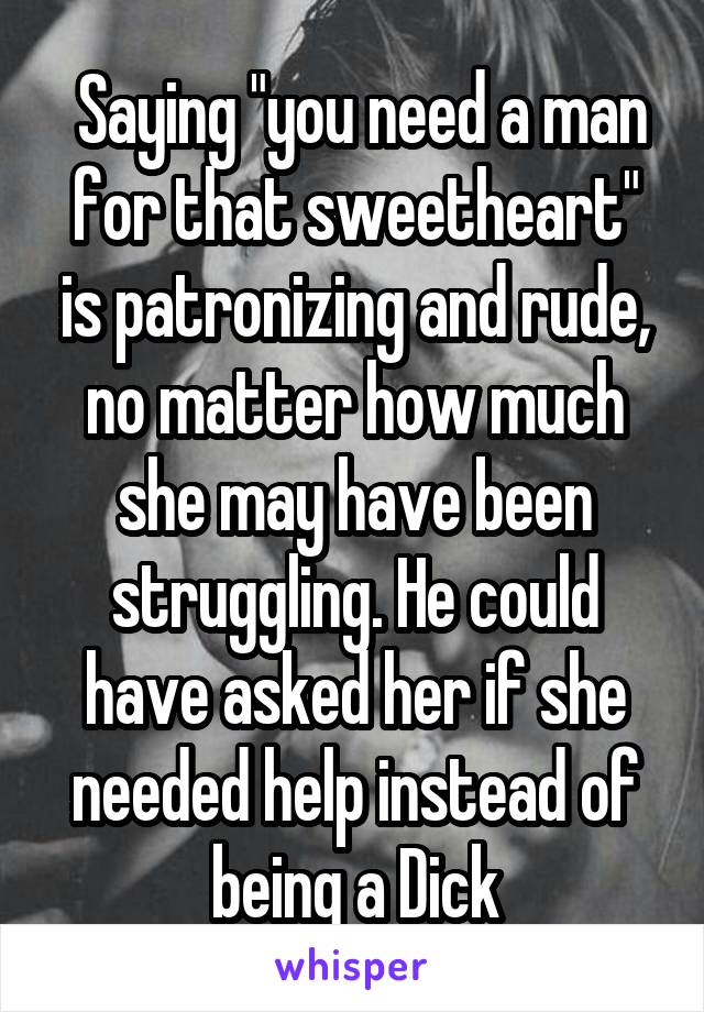  Saying "you need a man for that sweetheart" is patronizing and rude, no matter how much she may have been struggling. He could have asked her if she needed help instead of being a Dick