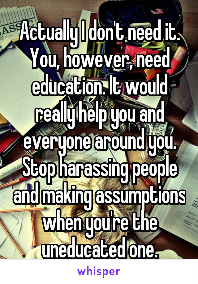 Actually I don't need it. You, however, need education. It would really help you and everyone around you. Stop harassing people and making assumptions when you're the uneducated one.