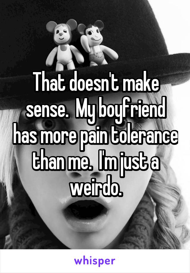 That doesn't make sense.  My boyfriend has more pain tolerance than me.  I'm just a weirdo.