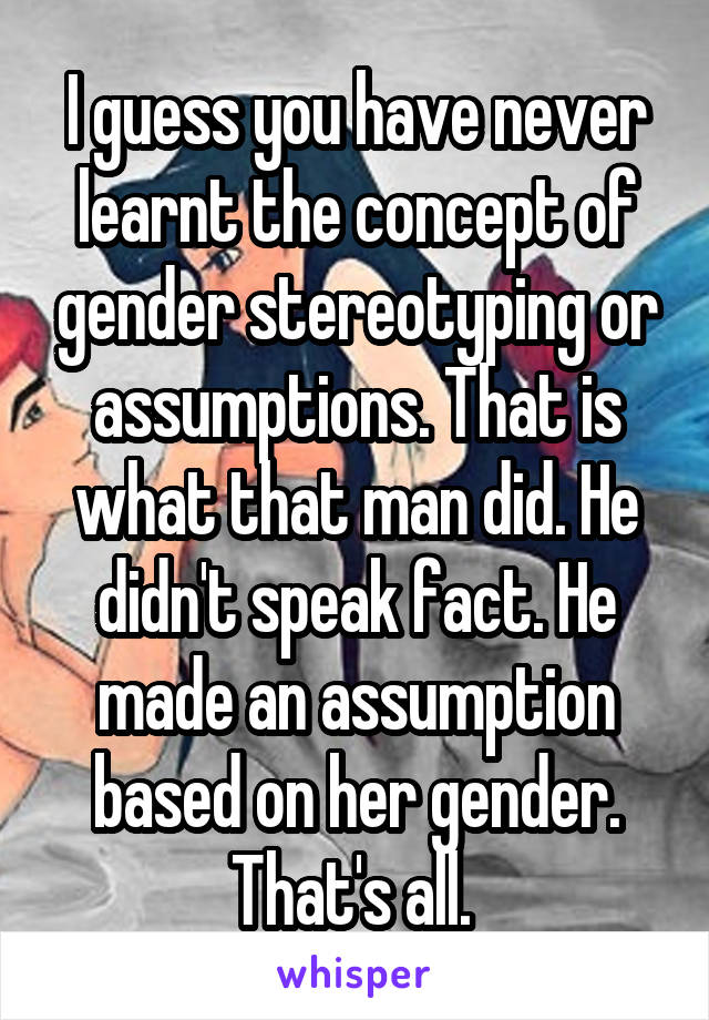 I guess you have never learnt the concept of gender stereotyping or assumptions. That is what that man did. He didn't speak fact. He made an assumption based on her gender. That's all. 