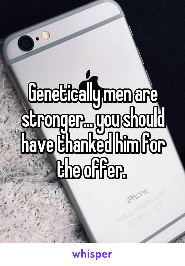 Genetically men are stronger... you should have thanked him for the offer. 