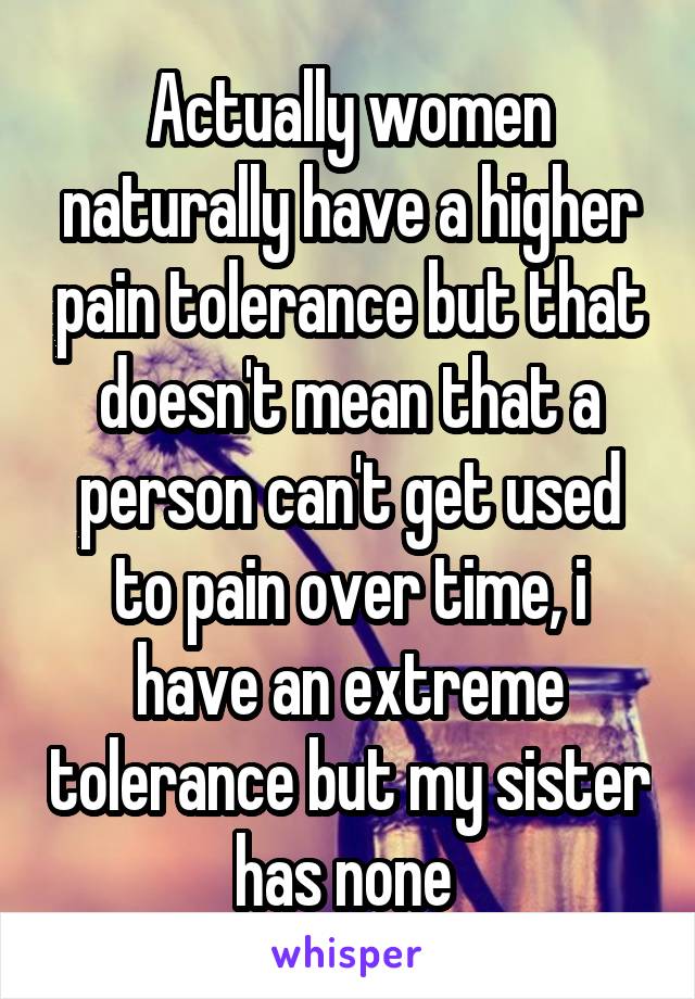 Actually women naturally have a higher pain tolerance but that doesn't mean that a person can't get used to pain over time, i have an extreme tolerance but my sister has none 