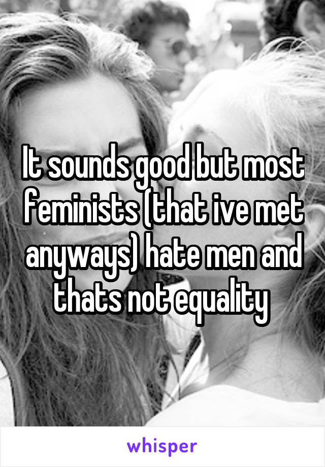 It sounds good but most feminists (that ive met anyways) hate men and thats not equality 