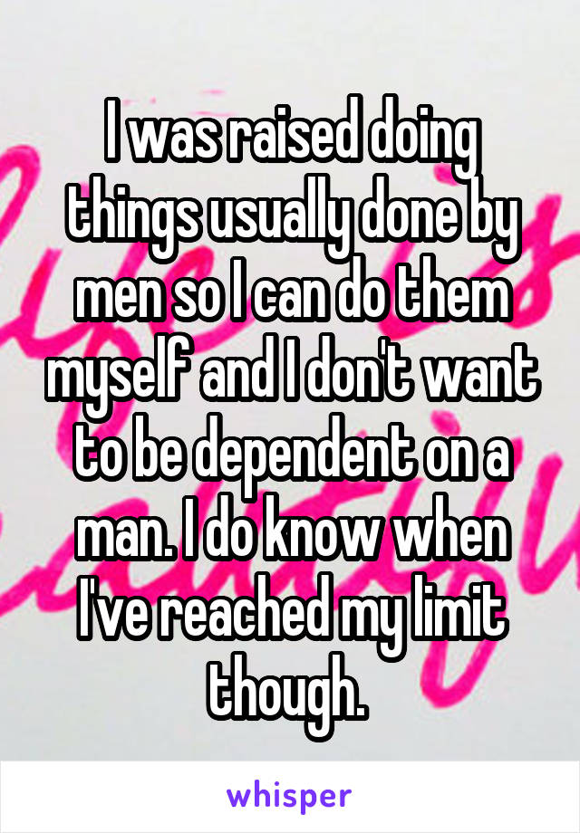 I was raised doing things usually done by men so I can do them myself and I don't want to be dependent on a man. I do know when I've reached my limit though. 