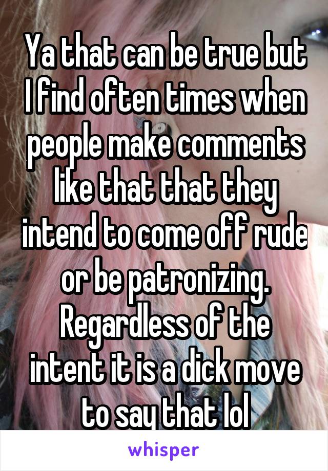 Ya that can be true but I find often times when people make comments like that that they intend to come off rude or be patronizing. Regardless of the intent it is a dick move to say that lol