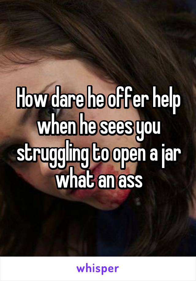 How dare he offer help when he sees you struggling to open a jar what an ass