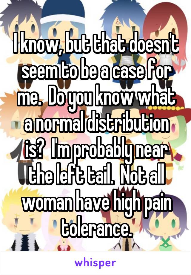 I know, but that doesn't seem to be a case for me.  Do you know what a normal distribution is?  I'm probably near the left tail.  Not all woman have high pain tolerance.