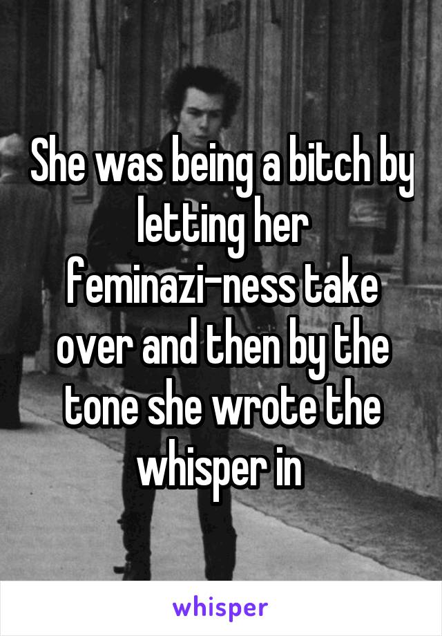 She was being a bitch by letting her feminazi-ness take over and then by the tone she wrote the whisper in 