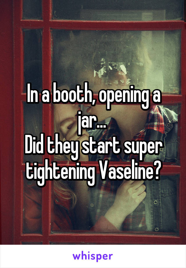 In a booth, opening a jar... 
Did they start super tightening Vaseline?