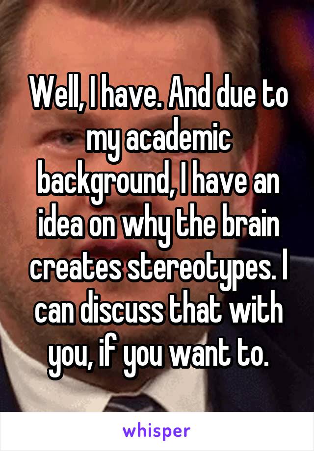 Well, I have. And due to my academic background, I have an idea on why the brain creates stereotypes. I can discuss that with you, if you want to.