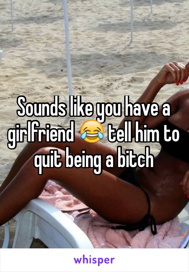 Sounds like you have a girlfriend 😂 tell him to quit being a bitch 