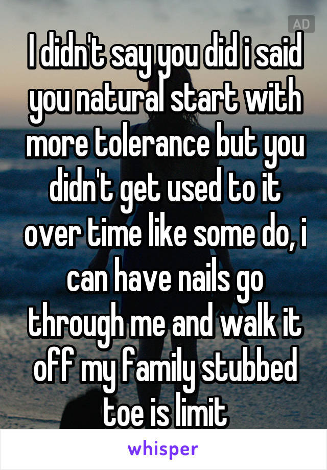 I didn't say you did i said you natural start with more tolerance but you didn't get used to it over time like some do, i can have nails go through me and walk it off my family stubbed toe is limit