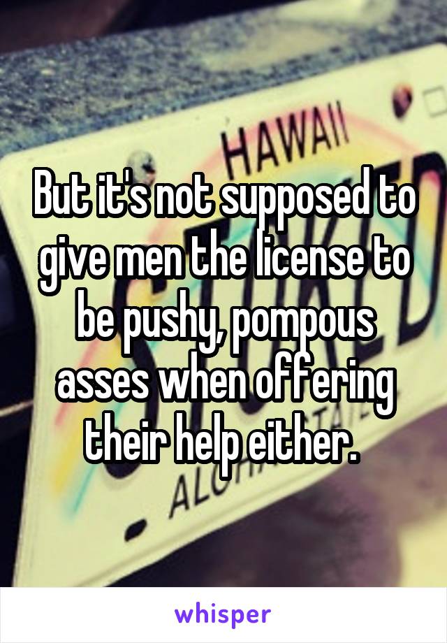 But it's not supposed to give men the license to be pushy, pompous asses when offering their help either. 