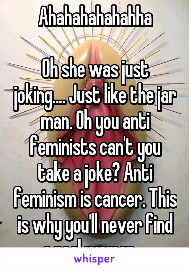 Ahahahahahahha

Oh she was just joking.... Just like the jar man. Oh you anti feminists can't you take a joke? Anti feminism is cancer. This is why you'll never find a real woman....