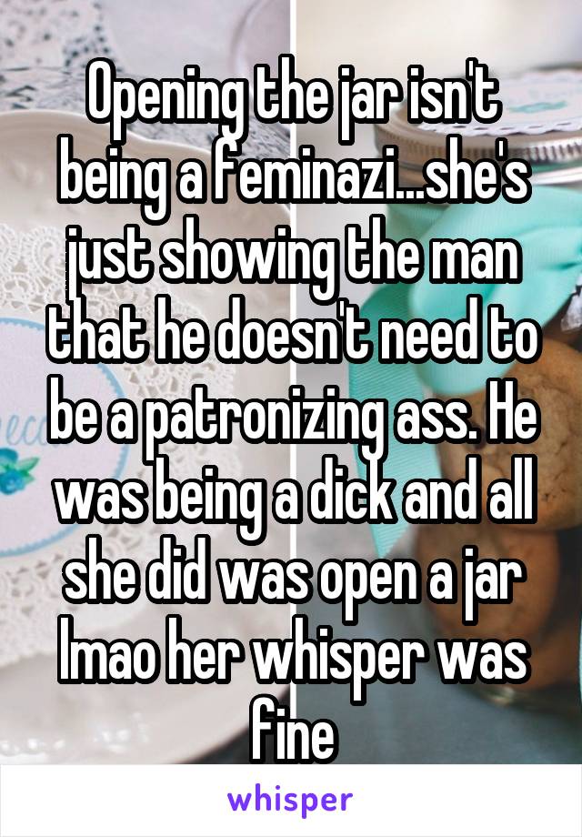 Opening the jar isn't being a feminazi...she's just showing the man that he doesn't need to be a patronizing ass. He was being a dick and all she did was open a jar lmao her whisper was fine