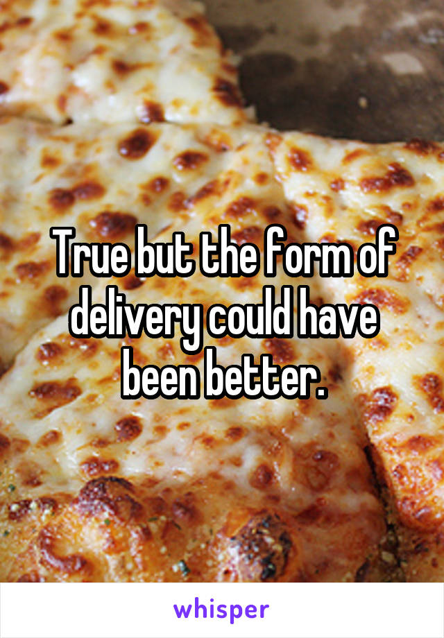 True but the form of delivery could have been better.