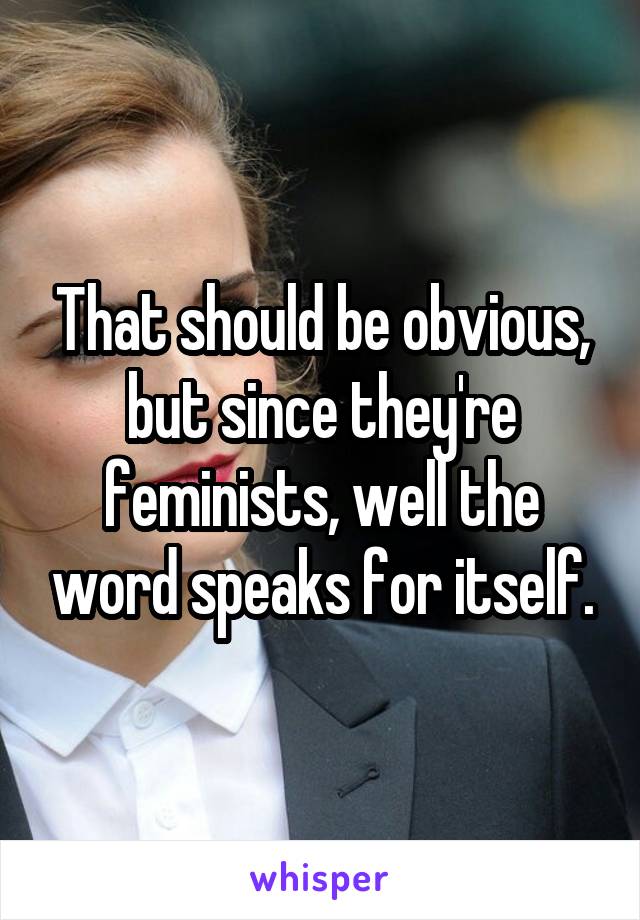 That should be obvious, but since they're feminists, well the word speaks for itself.