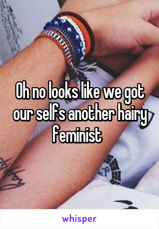 Oh no looks like we got our selfs another hairy feminist  