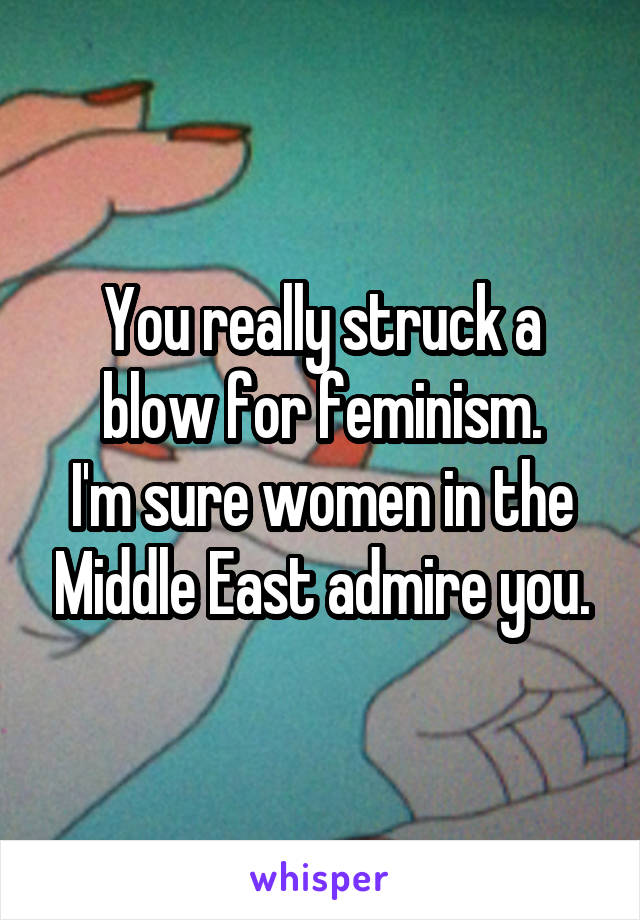 You really struck a blow for feminism.
I'm sure women in the Middle East admire you.