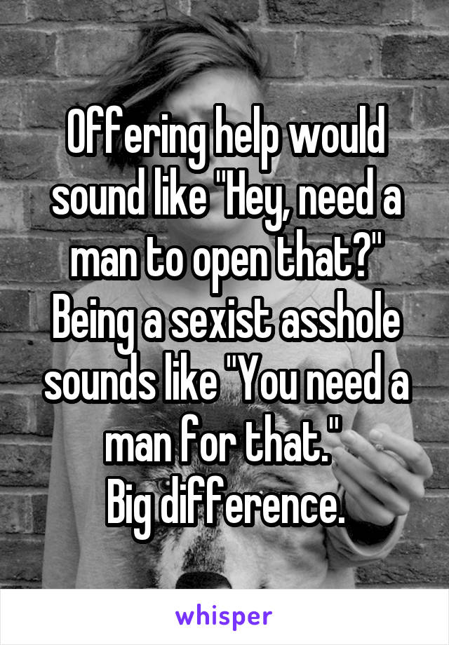 Offering help would sound like "Hey, need a man to open that?" Being a sexist asshole sounds like "You need a man for that." 
Big difference.