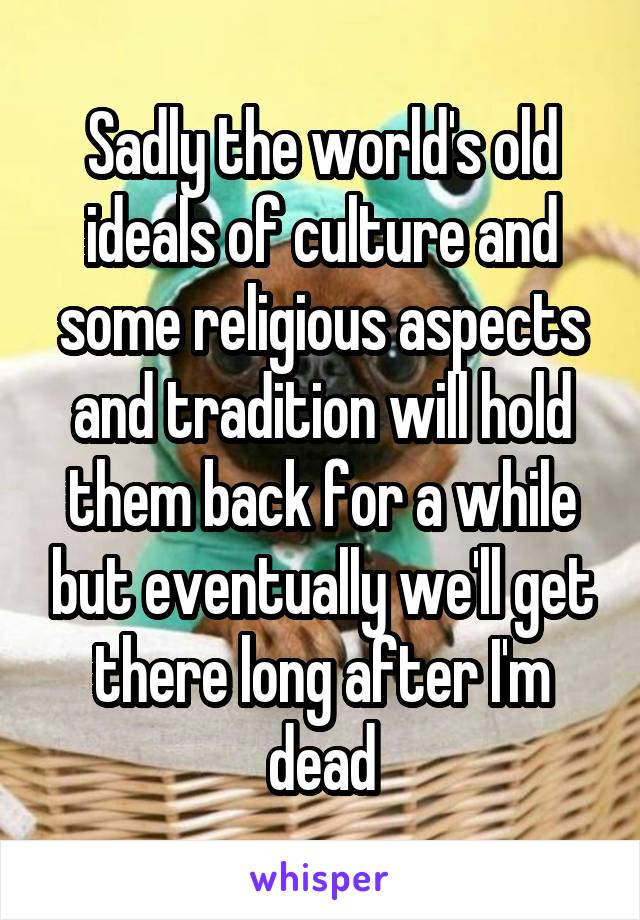 Sadly the world's old ideals of culture and some religious aspects and tradition will hold them back for a while but eventually we'll get there long after I'm dead