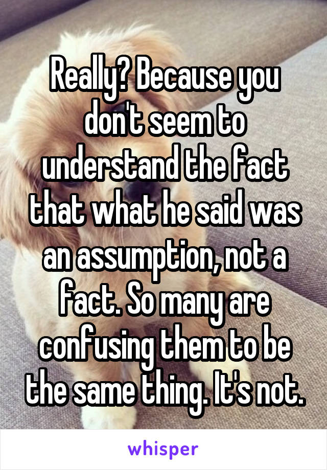 Really? Because you don't seem to understand the fact that what he said was an assumption, not a fact. So many are confusing them to be the same thing. It's not.