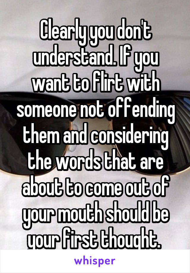 Clearly you don't understand. If you want to flirt with someone not offending them and considering the words that are about to come out of your mouth should be your first thought. 